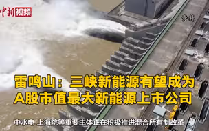 雷鸣山：三峡新能源有望成为A股市值最大新能源上市公司