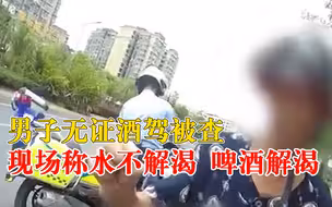 男子无证酒驾被查称啤酒才解渴：开水不解渴，喝了5钱啤酒兑白酒