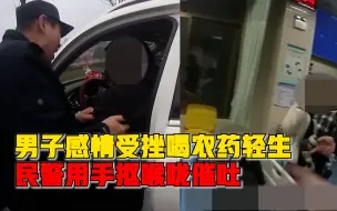 男子喝农药轻生民警抠喉咙催吐：自己找罪受，赶紧吐出来！