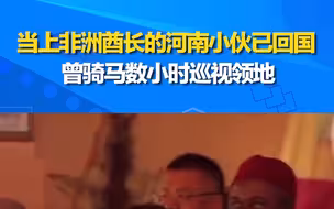 外派非洲获封酋长的河南小伙已回国 曾骑马数小时巡视领地
