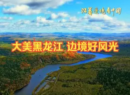 沿着边境看中国|大美黑龙江 边境好风光