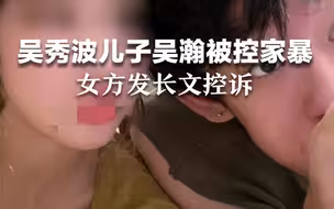 吴秀波儿子吴瀚被控家暴，女方发长文控诉。