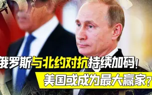 俄罗斯与北约矛盾持续升级，你来我往，美国或成为背后最大赢家