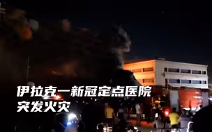 疑因氧气罐爆炸，伊拉克一新冠定点医院突发火灾，已致至少36死