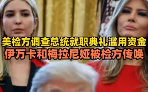 美检方调查总统就职典礼滥用资金，伊万卡和梅拉尼娅被检方传唤