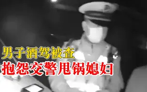 男子酒驾被查抱怨交警甩锅媳妇，交警：夫妻吵架与你酒驾没关系