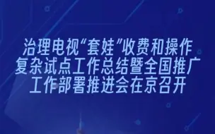 治理电视“套娃”收费和操作复杂试点工作总结暨全国推广工作部署推进会在京召开