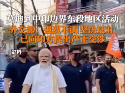 莫迪到中印边界东段地区活动，外交部：强烈不满，坚决反对！已向印方提出严正交涉