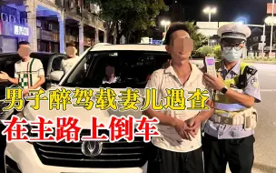 男子醉驾载妻儿遇查在主路上倒车：以为交警放假，妻子曾多次劝说