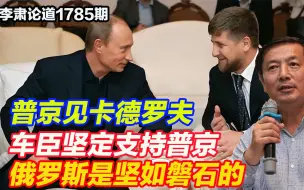 李肃：普京见卡德罗夫，车臣坚定支持普京，俄罗斯是坚如磐石的