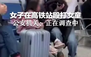 女子在高铁站殴打女童 公安机关：正在调查中