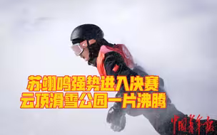 创历史！苏翊鸣强势进决赛 云顶滑雪公园一片沸腾