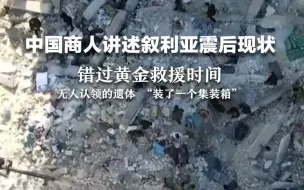 中国商人讲述叙利亚震后现状，错过黄金救援时间，无人认领的遗体 “装了一个集装箱”