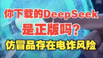 你下载的DeepSeek是正版吗？相关部门提醒：仿冒品app暗藏木马病毒 可能被用于电诈