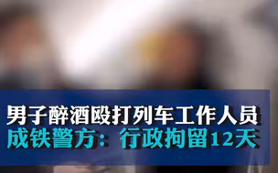 男子醉酒殴打列车工作人员，成铁警方：行政拘留12天