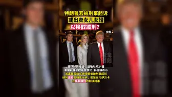 特朗普若被刑事起诉，或出卖女儿女婿以换取减刑？