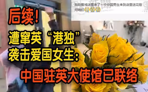 后续！遭窜英“港独”袭击爱国女生：中国驻英大使馆已联络 “放下心来了” 感谢国人关心支持！