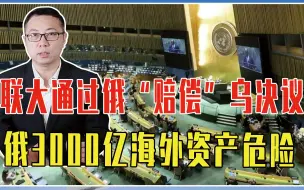 美欧下狠手了，联大通过俄“赔偿”乌决议，俄3000亿海外资产危险