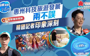 点睇湾区Vlog｜惠州科技旅游发展两不误　韩国记者印象深刻