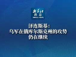 新华社消息｜泽连斯基：乌军在俄库尔斯克州的攻势仍在继续
