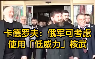 车臣领导人：俄军可以考虑使用“低威力”核武器来扭转劣势