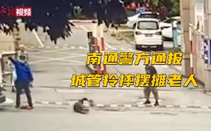 通报来了！南通警方通报城管拎摔摆摊老人：行拘15日罚款1千