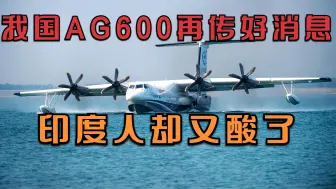 我国AG600获新进展，救火英雄们或将不再有牺牲！印度人却又酸了