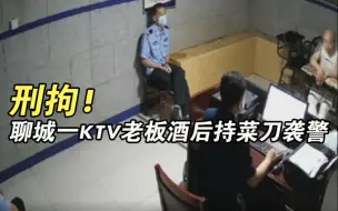 刑拘！聊城一KTV老板酒后持菜刀袭警