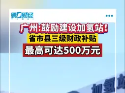 广州：鼓励建设加氢站！省市县三级财政补贴最高可达500万元